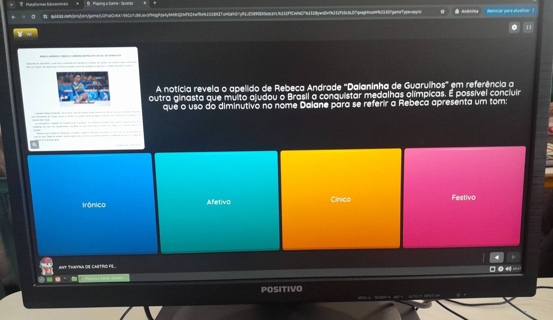 TPlataformas Educacionais Q Playing a Game - Quizizz
a quizizz.com/pro/join/game/U2FsdCVkX196Co7cB9Jev3fMzgPps4y9M9tQtMfXZ4wfRa%252BXZ7uHGehO1yR2JZ58955XSxzczlrL%252FfCWNG7%252BywsDvl%252Fz5c6LO7qxagHncoM%253D7gameType=async Anônima Reiniciar para atualizar 1
A notícia revela o apelido de Rebeca Andrade “Daianinha de Guarulhos” em referência a
outra ginasta que muito ajudou o Brasil a conquistar medalhas olímpicas. É possível concluir
que o uso do diminutivo no nome Daiane para se referir a Rebeca apresenta um tom:
as Oepadas de Tóquas earoo a carrera no pram sena de ação E aara de Ferada de coaat e
ha de cm en cenperaña murdas e em ena cm a 2ra. L a agn a -- e
Cínico Festivo
Irônico Afetivo
D
ANY THAYNA DE CASTRO FE...
● 09:37
POSITIVO
MENU/ READER/