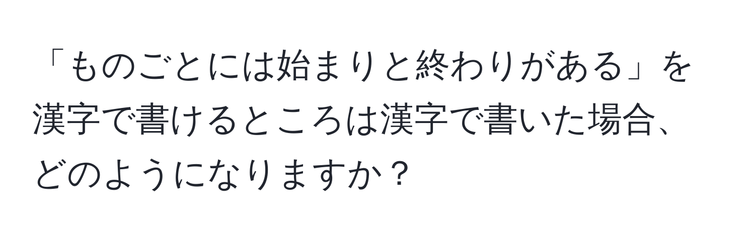 「ものごとには始まりと終わりがある」を漢字で書けるところは漢字で書いた場合、どのようになりますか？