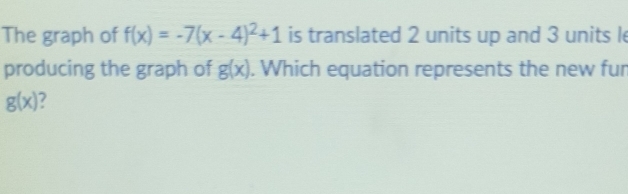 The graph of f(x)=-7(x-4)^2+1 is translated 2 units up and 3 units l 
producing the graph of g(x). Which equation represents the new fur
g(x) 7