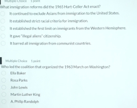 What immigration reforms did the 1965 Hart-Celler Act enact?
It continued to exclude Asians from immigration to the United States.
It established strict racial criteria for immigration.
It established the first limit on immigrants from the Western Hemisphere.
It gave "illegal aliens" citizenship.
It barred all immigration from communist countries.
Multiple Choice 1 point
Who led the coalition that organized the 1963 March on Washington?
Ella Baker
Rosa Parks
John Lewis
Martin Luther King
A. Philip Randolph