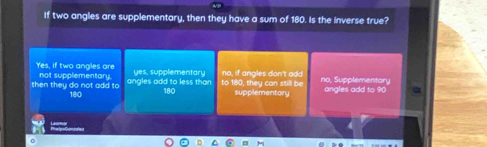 If two angles are supplementary, then they have a sum of 180. Is the inverse true?
Yes, if two angles are yes, supplementary no, if angles don't add
not supplementary,
then they do not add to angles add to less than to 180, they can still be no, Supplementary angles add to 90
180 180 supplementary
PhelpsGonzalez Leomar