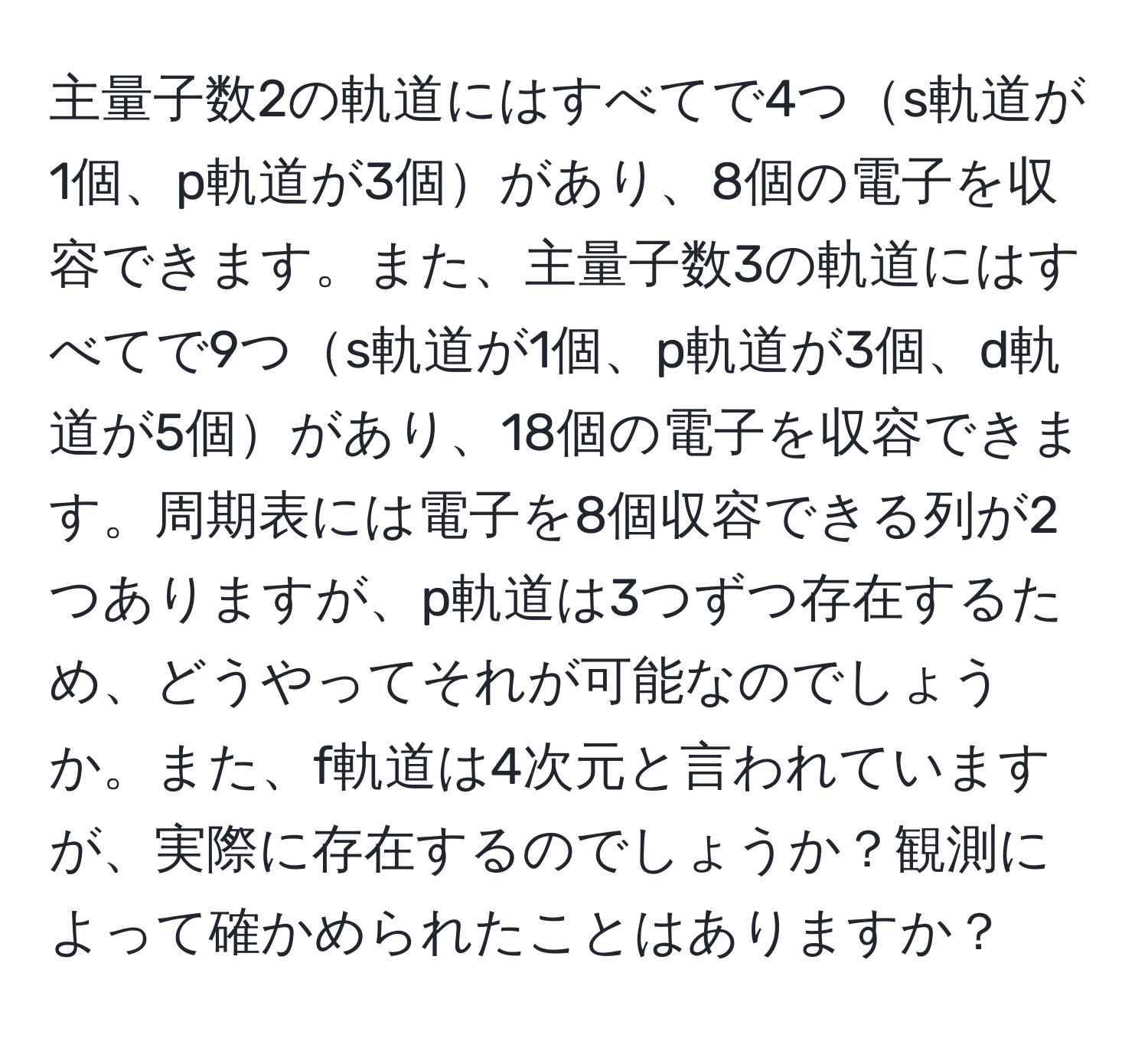 主量子数2の軌道にはすべてで4つs軌道が1個、p軌道が3個があり、8個の電子を収容できます。また、主量子数3の軌道にはすべてで9つs軌道が1個、p軌道が3個、d軌道が5個があり、18個の電子を収容できます。周期表には電子を8個収容できる列が2つありますが、p軌道は3つずつ存在するため、どうやってそれが可能なのでしょうか。また、f軌道は4次元と言われていますが、実際に存在するのでしょうか？観測によって確かめられたことはありますか？