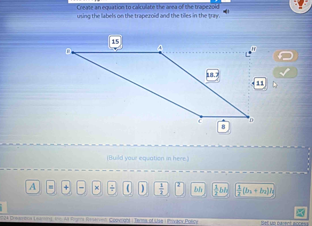 Create an equation to calculate the area of the trapezoid 
using the labels on the trapezoid and the tiles in the tray. 
(Build your equation in here.) 
A = + × ÷  )  1/2  2 bh  1/2 bh  1/2 (b_1+b_2)h
2024 Dreambox Learning, Inc. All Rights Reserved, Copyright | Terms of Use | Privacy Policy Set up parent access