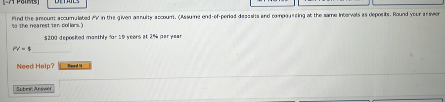 Find the amount accumulated FV in the given annuity account. (Assume end-of-period deposits and compounding at the same intervals as deposits. Round your answer 
to the nearest ten dollars.)
$200 deposited monthly for 19 years at 2% per year
FV=$ □ 
Need Help? Read It 
Submit Answer