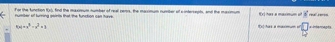 For the function f(x) , find the maximum number of real zeros, the maximum number of x-intercepts, and the maximum f(x) has a maximum of 5^7 real zeros.
number of turning points that the function can have.
f(x)
f(x)=x^5-x^2+3 has a maximum of △ x-intercepts.