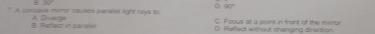 : 30°
D 90°
7 A concave mirror causes parallel light rays to
B. Refect in para(lie) A. Diverge
C. Focus at a point in front of the mirror
D. Reflect without changing direction