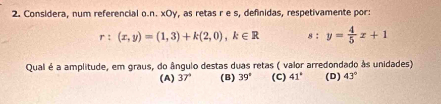 Considera, num referencial o.n. xOy, as retas r e s, definidas, respetivamente por:
r:(x,y)=(1,3)+k(2,0), k∈ R s:y= 4/5 x+1
Qual é a amplitude, em graus, do ângulo destas duas retas ( valor arredondado às unidades)
(A) 37° (B) 39° (C) 41° (D) 43°