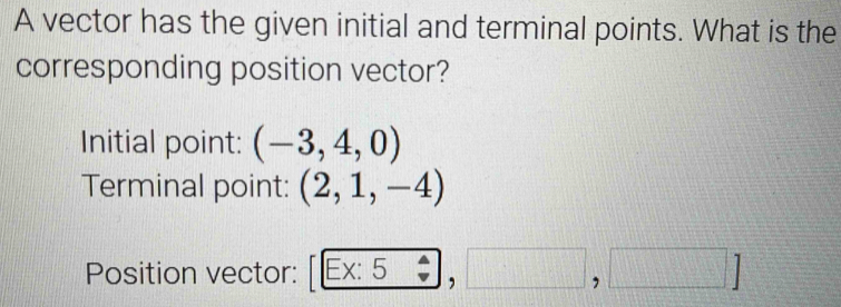 A vector has the given initial and terminal points. What is the 
corresponding position vector? 
Initial point: (-3,4,0)
Terminal point: (2,1,-4)
Position vector: Ex: 5 overline  ,□ ,□ ]