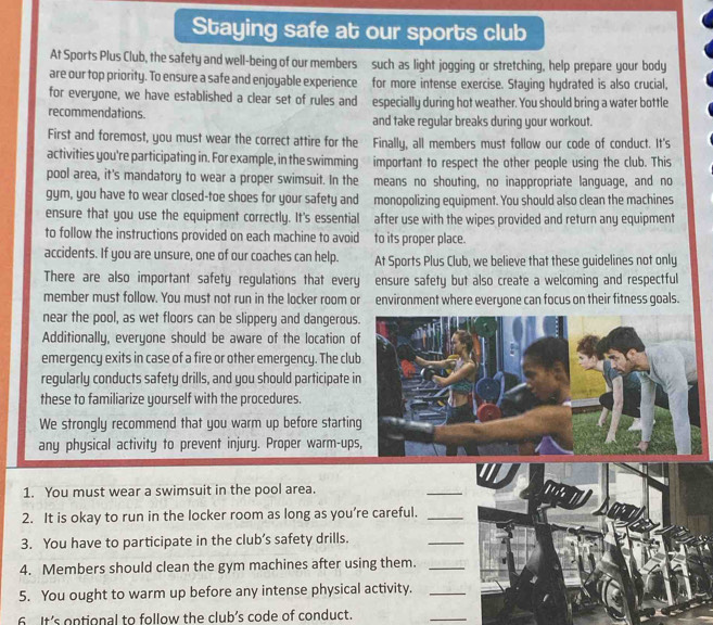 Staying safe at our sports club 
At Sports Plus Club, the safety and well-being of our members such as light jogging or stretching, help prepare your body 
are our top priority. To ensure a safe and enjoyable experience for more intense exercise. Staying hydrated is also crucial, 
for everyone, we have established a clear set of rules and especially during hot weather. You should bring a water bottle 
recommendations. and take regular breaks during your workout. 
First and foremost, you must wear the correct attire for the Finally, all members must follow our code of conduct. It's 
activities you're participating in. For example, in the swimming important to respect the other people using the club. This 
pool area, it's mandatory to wear a proper swimsuit. In the means no shouting, no inappropriate language, and no 
gym, you have to wear closed-toe shoes for your safety and monopolizing equipment. You should also clean the machines 
ensure that you use the equipment correctly. It's essential after use with the wipes provided and return any equipment 
to follow the instructions provided on each machine to avoid to its proper place. 
accidents. If you are unsure, one of our coaches can help. At Sports Plus Club, we believe that these guidelines not only 
There are also important safety regulations that every ensure safety but also create a welcoming and respectful 
member must follow. You must not run in the locker room or environment where everyone can focus on their fitness goals. 
near the pool, as wet floors can be slippery and dangerou 
Additionally, everyone should be aware of the location 
emergency exits in case of a fire or other emergency. The clu 
regularly conducts safety drills, and you should participate 
these to familiarize yourself with the procedures. 
We strongly recommend that you warm up before startin 
any physical activity to prevent injury. Proper warm-up 
1. You must wear a swimsuit in the pool area. 
_ 
2. It is okay to run in the locker room as long as you’re careful._ 
3. You have to participate in the club’s safety drills. 
_ 
4. Members should clean the gym machines after using them._ 
5. You ought to warm up before any intense physical activity._ 
6 It’s ontional to follow the club’s code of conduct. 
_