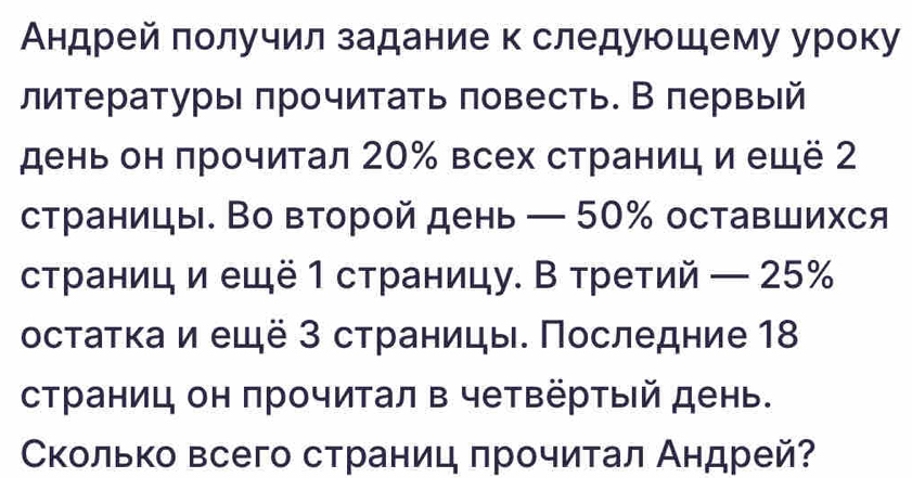 Андрей получил задание к следуюшему уроку 
литературы πрочитать πовесть. В πервый 
день он πрочитал 20% всех страниц и ещё 2
страницы. Во второй день — 50% оставшихся 
страниц и ещё 1 страницу. В третий — 25%
остаτка и ещё 3 страницы. Последние 18
страниц он прочитал в четвёртый день. 
Сколько всего страниц πрочитал Андрей?