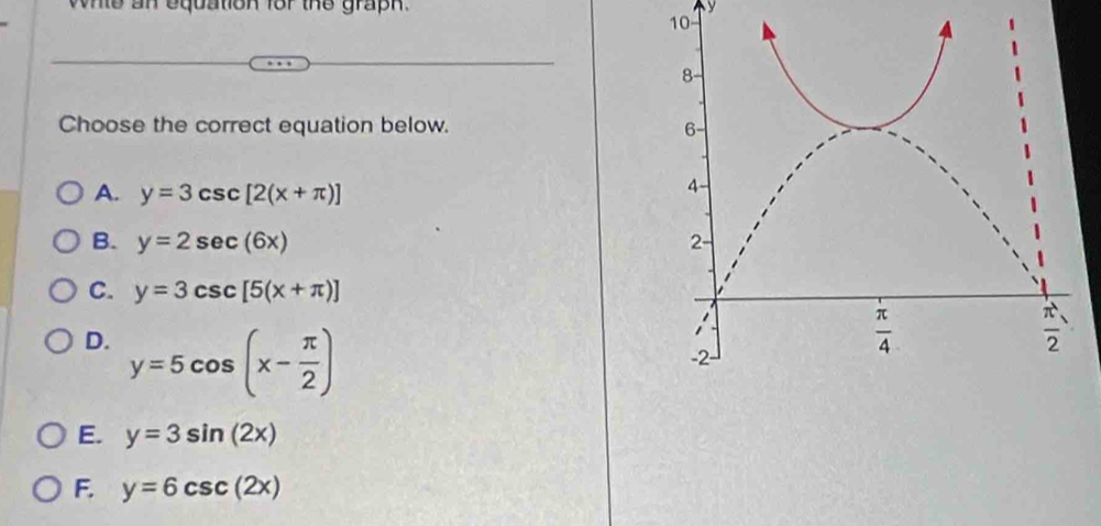 whte an equation for the graph. y
10
Choose the correct equation below.
A. y=3csc [2(x+π )]
B. y=2sec (6x)
C. y=3csc [5(x+π )]
D. y=5cos (x- π /2 )
E. y=3sin (2x)
F. y=6csc (2x)