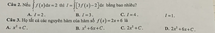 Nếu ∈tlimits _1^(2f(x)dx=2 thì I=∈tlimits ^2)[3f(x)-2]dx : bằng bao nhiêu?
A. I=2. B. I=3. C. I=4.
I=1. 
Câu 3. Họ tất cả các nguyên hàm của hàm số f(x)=2x+6 là
A. x^2+C. B. x^2+6x+C. C. 2x^2+C. D. 2x^2+6x+C.