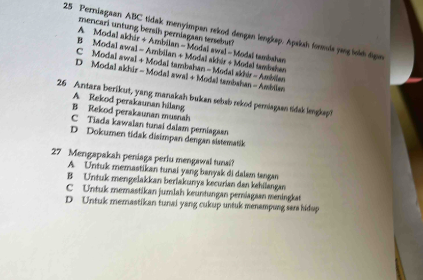 Perniagaan ABC tidak menyimpan rekod dengan lengkap. Apaksh formuls yang booh dign
mencari untung bersih perniagaan tersebut?
A Modal akhir + Ambilan - Modal awal - Modal tambahan
B Modal awal - Ambilan + Modal akhir + Modal tambahan
C Modal awal + Modal tambahan - Modal akhir - Ambilan
D Modal akhir - Modal awal + Modal tambahan - Ambilan
26 Antara berikut, yang manakah bukan sebab rekod perniagaan tidak lengkap?
A Rekod perakaunan hilang
B Rekod perakaunan musnah
C Tiada kawalan tunai dalam perniagaan
D Dokumen tidak disimpan dengan sistematik
27 Mengapakah peniaga perlu mengawal tunai?
A Untuk memastikan tunai yang banyak di dalam tangan
B Untuk mengelakkan berlakunya kecurian dan kehilangan
C Untuk memastikan jumlah keuntungan perniagaan meningkat
D Untuk memastikan tunai yang cukup untuk menampung sara hidup