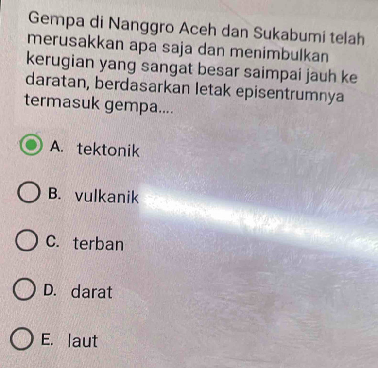 Gempa di Nanggro Aceh dan Sukabumi telah
merusakkan apa saja dan menimbulkan
kerugian yang sangat besar saimpai jauh ke
daratan, berdasarkan letak episentrumnya
termasuk gempa....
A. tektonik
B. vulkanik
C.terban
D. darat
E. laut