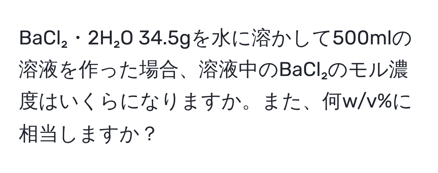 BaCl₂・2H₂O 34.5gを水に溶かして500mlの溶液を作った場合、溶液中のBaCl₂のモル濃度はいくらになりますか。また、何w/v%に相当しますか？