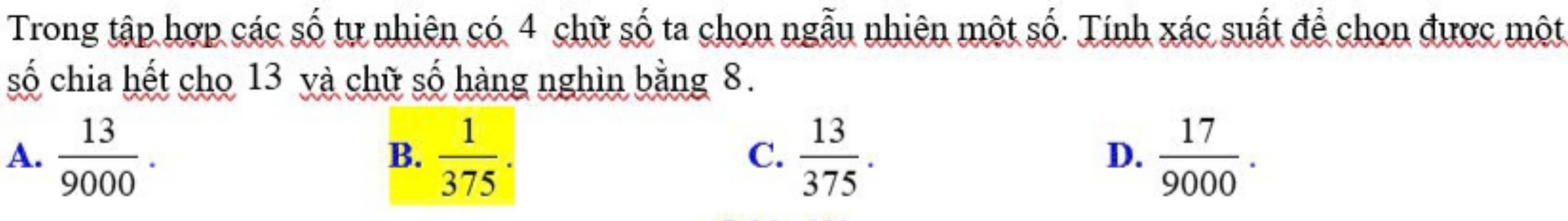 Trong tập hợp các số tự nhiên có 4 chữ số ta chọn ngẫu nhiên một số. Tính xác suất để chọn được một
số chia hết cho 13 và chữ số hàng nghìn bằng 8.
A.  13/9000 .  1/375 .  13/375 .  17/9000 . 
B.
C.
D.