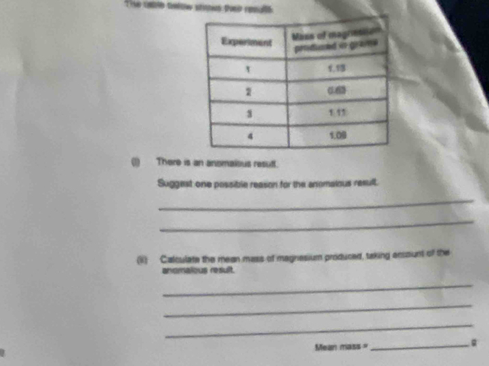 he cale telow stomm tose renallé 
(1) There is an anomaious resuff. 
Suggest one possible reason for the anomalous result. 
_ 
_ 
(R) Calculate the mean mass of magnesium produced, taking ensount of the 
anomaious result. 
_ 
_ 
_ 
Mean mass = 
_
