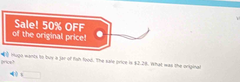 Sale! 50% OFF 
of the original price! 
Hugo wants to buy a jar of fish food. The sale price is $2.28. What was the original 
price?
$□