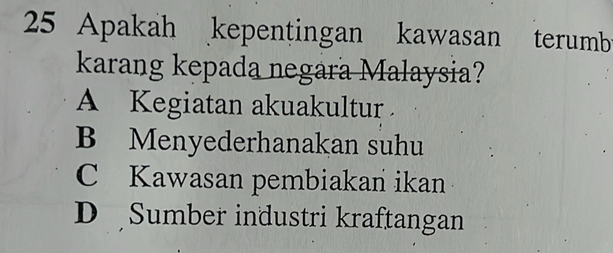 Apakah kepentingan kawasan terumb
karang kepada negara Malaysia?
A Kegiatan akuakultur .
B Menyederhanakan suhu
C Kawasan pembiakan ikan
D Sumber industri kraftangan