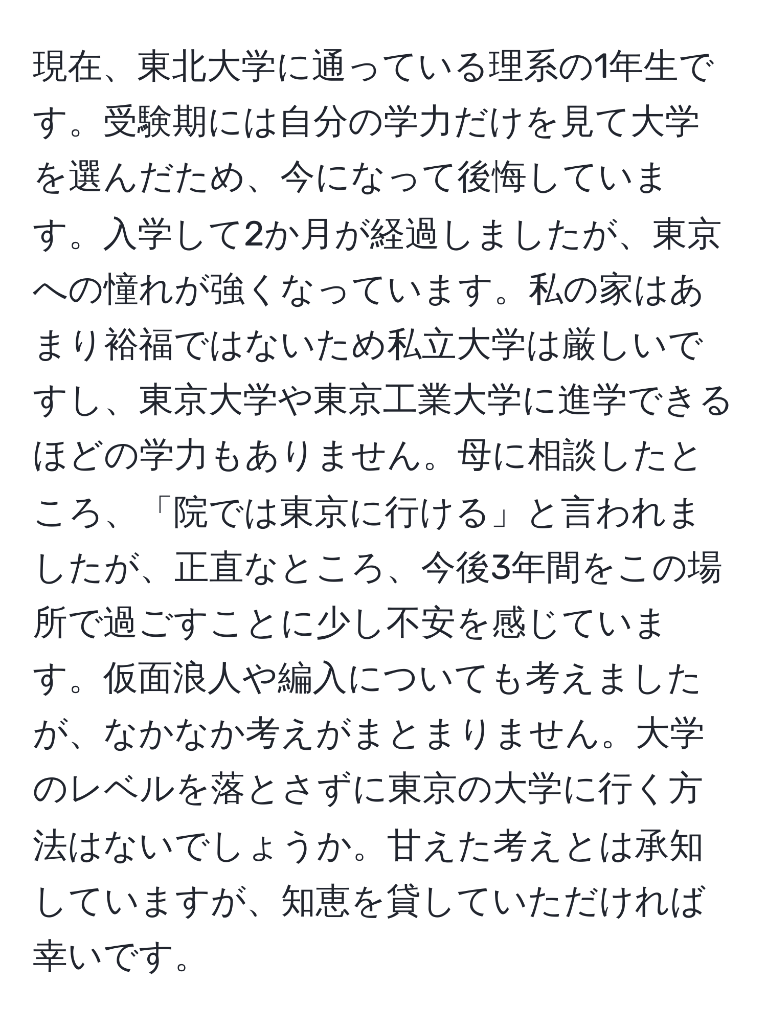 現在、東北大学に通っている理系の1年生です。受験期には自分の学力だけを見て大学を選んだため、今になって後悔しています。入学して2か月が経過しましたが、東京への憧れが強くなっています。私の家はあまり裕福ではないため私立大学は厳しいですし、東京大学や東京工業大学に進学できるほどの学力もありません。母に相談したところ、「院では東京に行ける」と言われましたが、正直なところ、今後3年間をこの場所で過ごすことに少し不安を感じています。仮面浪人や編入についても考えましたが、なかなか考えがまとまりません。大学のレベルを落とさずに東京の大学に行く方法はないでしょうか。甘えた考えとは承知していますが、知恵を貸していただければ幸いです。