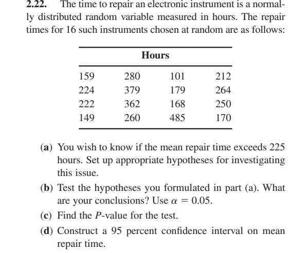 The time to repair an electronic instrument is a normal- 
ly distributed random variable measured in hours. The repair 
times for 16 such instruments chosen at random are as follows: 
(a) You wish to know if the mean repair time exceeds 225
hours. Set up appropriate hypotheses for investigating 
this issue. 
(b) Test the hypotheses you formulated in part (a). What 
are your conclusions? Use alpha =0.05. 
(c) Find the P -value for the test. 
(d) Construct a 95 percent confidence interval on mean 
repair time.