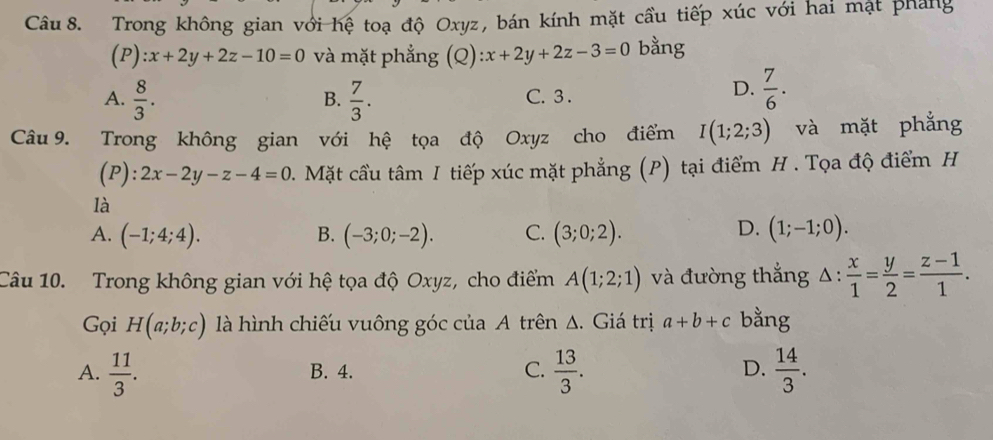 Trong không gian với hệ toạ độ Oxyz, bán kính mặt cầu tiếp xúc với hai mặt pháng
(P) x+2y+2z-10=0 và mặt phẳng (Q) :x+2y+2z-3=0 bằng
A.  8/3 .  7/3 . C. 3.
B.
D.  7/6 . 
Câu 9. Trong không gian với hệ tọa độ Oxyz cho điểm I(1;2;3) và mặt phẳng
(P): 2x-2y-z-4=0 0. Mặt cầu tâm I tiếp xúc mặt phẳng (P) tại điểm H . Tọa độ điểm H
là
D.
A. (-1;4;4). B. (-3;0;-2). C. (3;0;2). (1;-1;0). 
Câu 10. Trong không gian với hệ tọa độ Oxyz, cho điểm A(1;2;1) và đường thắng △ : x/1 = y/2 = (z-1)/1 . 
Gọi H(a;b;c) là hình chiếu vuông góc của A trên Δ. Giá trị a+b+c bằng
A.  11/3 . B. 4. C.  13/3 . D.  14/3 .