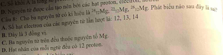 C. Sô khôi A là tong số pi
D. Nguyên tử được cấu tạo nên bởi các hạt proton, electfoll, 1101
Câu 8: Cho ba nguyên tử có kí hiệu là la^(24)_12Mg; ^25_12Mg, ^26_12Mg. Phát biểu nào sau đây là sai?
A. Số hạt electron của các nguyên tử lần lượt là: 12, 13, 14
B. Đây là 3 đồng vị.
C. Ba nguyên tử trên đều thuộc nguyên tố Mg.
D. Hạt nhân của mỗi ngtừ đều có 12 proton.