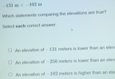 -131m
Which statements comparing the elevations are true?
Select each correct answer.
An elevation of —131 meters is lower than an elev
An elevation of —250 meters is lower than an elev
An elevation of —102 meters is higher than an ele