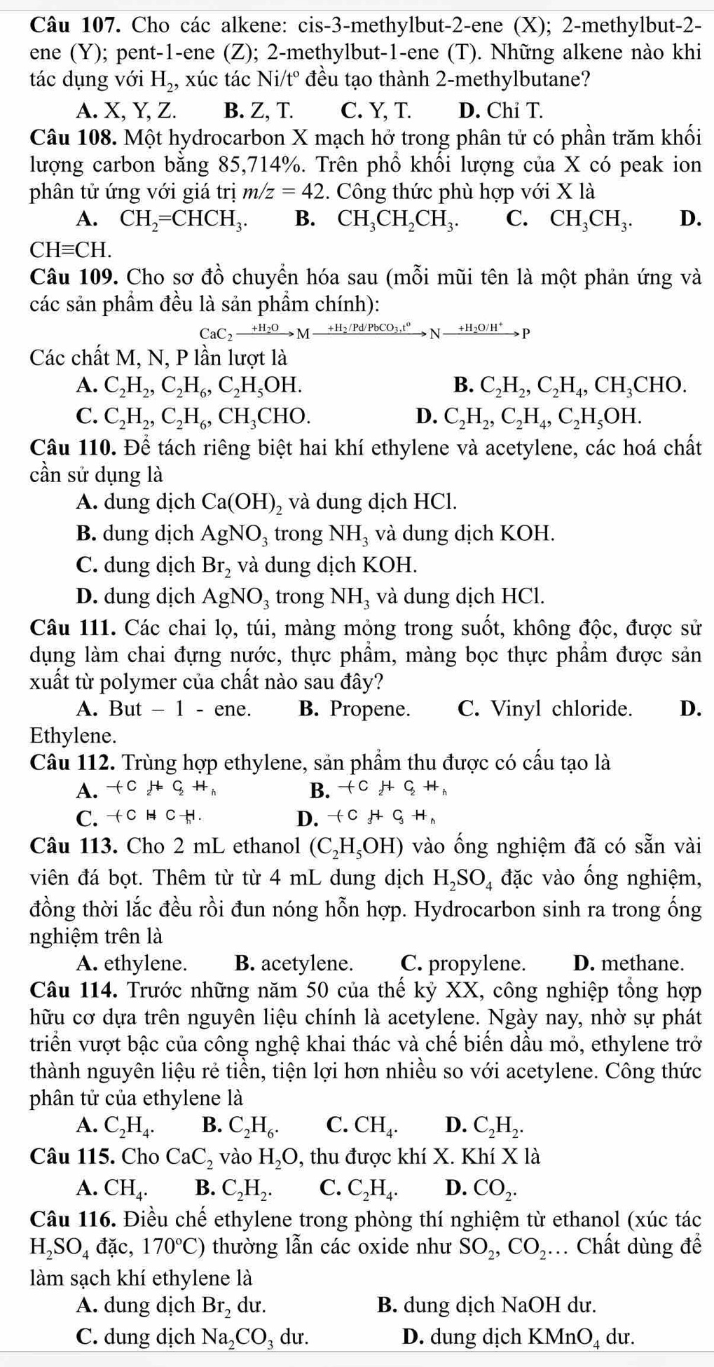 Cho các alkene: cis-3-methylbut-2-ene (X); 2-methylbut-2-
ene (Y); pent-1-ene (Z); 2-methylbut-1-ene (T). Những alkene nào khi
tác dụng với H_2, xúc tác Ni t° đều tạo thành 2-methylbutane?
A. X, Y, Z. B. Z, T. C. Y, T. D. Chỉ T.
Câu 108. Một hydrocarbon X mạch hở trong phân tử có phần trăm khối
lượng carbon bằng 85,714%. Trên phổ khối lượng của X có peak ion
phân tử ứng với giá trị m/z=42. Công thức phù hợp với X là
A. CH_2=CHCH_3. B. CH_3CH_2CH_3. C. CH_3CH_3. D.
CHequiv CH.
Câu 109. Cho sơ đồ chuyển hóa sau (mỗi mũi tên là một phản ứng và
các sản phẩm đều là sản phẩm chính):
CaC_2xrightarrow +H_2OMxrightarrow +H_2/Pd/PbCO_3,t^0Nto
Các chất M, N, P lần lượt là
A. C_2H_2,C_2H_6,C_2H_5OH. B. C_2H_2,C_2H_4,CH_3CHO.
C. C_2H_2,C_2H_6,CH_3CHO. D. C_2H_2,C_2H_4,C_2H_5OH.
Câu 110. Để tách riêng biệt hai khí ethylene và acetylene, các hoá chất
cần sử dụng là
A. dung dịch Ca(OH)_2 và dung dịch HCl.
B. dung dịch AgNO_3 trong NH_3 và dung dịch KOH.
C. dung dịch Br_2 và dung dịch KOH.
D. dung dịch AgNO_3 trong NH_3 và dung dịch HCl.
Câu 111. Các chai lọ, túi, màng mỏng trong suốt, không độc, được sử
dụng làm chai đựng nước, thực phẩm, màng bọc thực phẩm được sản
xuất từ polymer của chất nào sau đây?
A. But - 1 - ene. B. Propene. C. Vinyl chloride. D.
Ethylene.
Câu 112. Trùng hợp ethylene, sản phẩm thu được có cấu tạo là
A. +C_2HC_2H_h B. +C_2HC_2H_h
C. -(CHC_hH. D. +CHC_3H_h
Câu 113. Cho 2 mL ethanol (C_2H_5OH) vào ống nghiệm đã có sẵn vài
viên đá bọt. Thêm từ từ 4 mL dung dịch H_2SO_4 đặc vào ống nghiệm,
đồng thời lắc đều rồi đun nóng hỗn hợp. Hydrocarbon sinh ra trong ống
nghiệm trên là
A. ethylene. B. acetylene. C. propylene. D. methane.
Câu 114. Trước những năm 50 của thế kỷ XX, công nghiệp tổng hợp
hữu cơ dựa trên nguyên liệu chính là acetylene. Ngày nay, nhờ sự phát
triển vượt bậc của công nghệ khai thác và chế biến dầu mỏ, ethylene trở
thành nguyên liệu rẻ tiền, tiện lợi hơn nhiều so với acetylene. Công thức
phân tử của ethylene là
A. C_2H_4. B. C_2H_6. C. CH_4. D. C_2H_2.
Câu 115. Cho CaC_2 vào H_2O, , thu được khí X. Khí X là
A. CH_4. B. C_2H_2. C. C_2H_4. D. CO_2.
Câu 116. Điều chế ethylene trong phòng thí nghiệm từ ethanol (xúc tác
H_2SO_4dac, 170°C) thường lẫn các oxide như SO_2,CO_2.. Chất dùng để
làm sạch khí ethylene là
A. dung dịch Br_2 du. B. dung dịch NaOH dư.
C. dung dịch Na_2CO_3 dư. D. dung dịch KMn 1! dư.