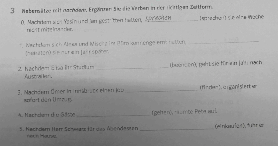 Nebensätze mit nachdem. Ergänzen Sie die Verben in der richtigen Zeitform. 
0. Nachdem sich Yasin und Jan gestritten hatten, _(sprechen) sie eine Woche 
nicht miteinander. 
1. Nachdem sich Alexa und Mischa im Büro kennengelernt hatten,_ 
(heiraten) sie nur ein Jahr später. 
2. Nachdem Elisa ihr Studium _(beenden), geht sie für ein Jahr nach 
Australien. 
3. Nachdem Ömer in Innsbruck einen Job _(finden), organisiert er 
sofort den Umzug. 
4. Nachdem die Gäste _(gehen), räumte Pete auf. 
5. Nachdem Herr Schwarz für das Abendessen _(einkaufen), fuhr er 
nach Hause.