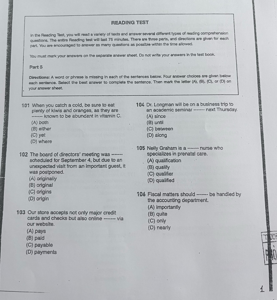 READING TEST
In the Reading Test, you will read a variety of texts and answer several different types of reading comprehension
questions. The entire Reading test will last 75 minutes. There are three parts, and directions are given for each
part. You are encouraged to answer as many questions as possible within the time allowed.
You must mark your answers on the separate answer sheet. Do not write your answers in the test book.
Part 5
Directions: A word or phrase is missing in each of the sentences below. Four answer choices are given below
each sentence. Select the best answer to complete the sentence. Then mark the letter (A), (B), (C), or (D) on
your answer sheet.
101 When you catch a cold, be sure to eat 104 Dr. Longman will be on a business trip to
plenty of kiwis and oranges, as they are an academic seminar ------- next Thursday.
------- known to be abundant in vitamin C. (A) since
(A) both (B) until
(B) either (C) between
(C) yet (D) along
(D) where
105 Nelly Graham is a ------- nurse who
102 The board of directors' meeting was ------- specializes in prenatal care.
scheduled for September 4, but due to an (A) qualification
unexpected visit from an important guest, it (B) qualify
was postponed. (C) qualifier
(A) originally (D) qualified
(B) original
(C) origins 106 Fiscal matters should ------- be handled by
(D) origin the accounting department.
(A) importantly
103 Our store accepts not only major credit (B) quite
cards and checks but also online ------- via (C) only
our website.
(A) pays
(D) nearly
(B) paid
(C) payable
(D) payments