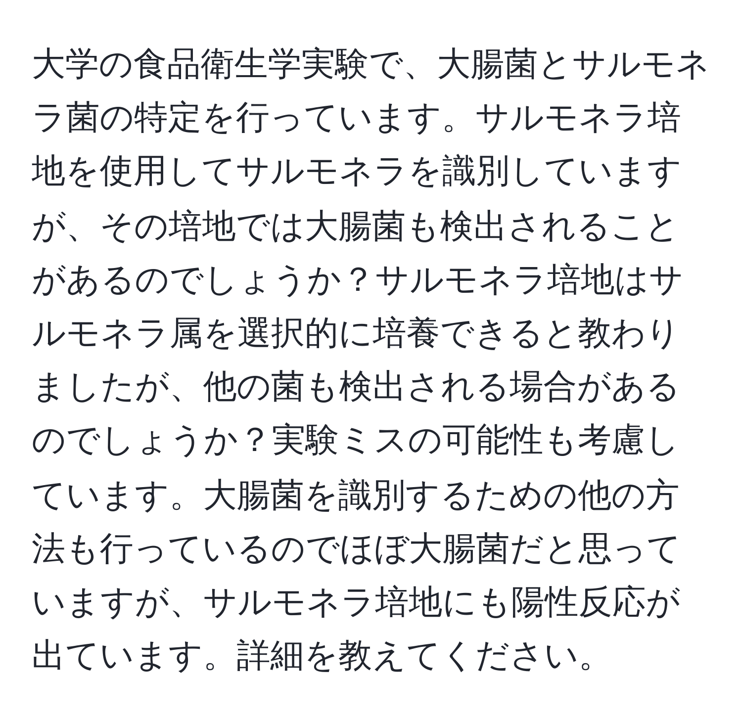 大学の食品衛生学実験で、大腸菌とサルモネラ菌の特定を行っています。サルモネラ培地を使用してサルモネラを識別していますが、その培地では大腸菌も検出されることがあるのでしょうか？サルモネラ培地はサルモネラ属を選択的に培養できると教わりましたが、他の菌も検出される場合があるのでしょうか？実験ミスの可能性も考慮しています。大腸菌を識別するための他の方法も行っているのでほぼ大腸菌だと思っていますが、サルモネラ培地にも陽性反応が出ています。詳細を教えてください。