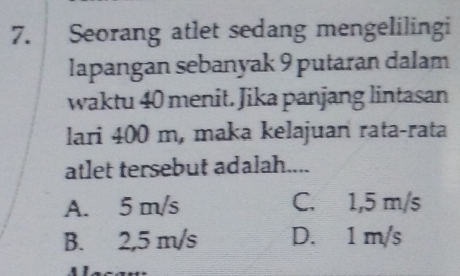 Seorang atlet sedang mengelilingi
lapangan sebanyak 9 putaran dalam
waktu 40 menit. Jika panjang lintasan
lari 400 m, maka kelajuan rata-rata
atlet tersebut adalah....
A. 5 m/s C. 1,5 m/s
B. 2,5 m/s D. 1 m/s