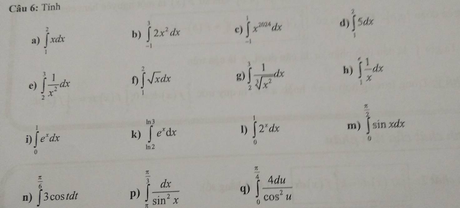 Tính 
a) ∈tlimits _1^(2xdx
b) ∈tlimits _(-1)^32x^2)dx
c) ∈tlimits _(-1)^1x^(2024)dx
d) ∈tlimits _1^(25dx
e) ∈tlimits _2^3frac 1)x^2dx
f) ∈tlimits _1^(2sqrt x)dx
g) ∈tlimits _2^(3frac 1)sqrt[3](x^2)dx
h) ∈tlimits _1^(efrac 1)xdx
i ∈tlimits _0^(1e^x)dx
k) ∈tlimits _(ln 2)^(ln 3)e^xdx
1) ∈tlimits _0^(12^x)dx
m) ∈tlimits _0^((frac π)2)sin xdx
 π /6 
n) ∈t 3cos tdt
p) ∈tlimits _(π)^(frac π)3 dx/sin^2x 
q) ∈tlimits _0^((frac π)4) 4du/cos^2u 