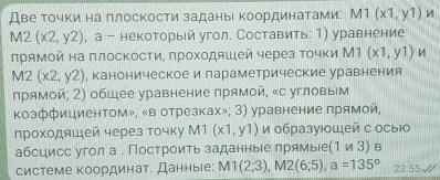 Две Τочки на плоскости заданыι Κоординатами: M1(x1,y1)
M2(x2,y2) , а - некоторый угол. Составить: 1) уравнение 
прямой на πлоскости, πроходяшей через точки М1 (x1,y1)
M2(x2,y2) , каноническое и параметрические уравнения 
прямой; 2) общее уравнение прямой, «с угловым 
коэффициентом», «в отрезках»; 3) уравнение прямой, 
лηрохοдяшей через точку М1 (x1,y1) и образуюоШей с осыюо 
абсцисс угол а . Построить заданные прямыее (1∪ 3)B
системе координат. Данныее: M1(2;3), M2(6;5), a=135° 23:55