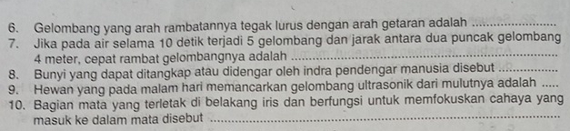 Gelombang yang arah rambatannya tegak lurus dengan arah getaran adalah_ 
7. Jika pada air selama 10 detik terjadi 5 gelombang dan jarak antara dua puncak gelombang
4 meter, cepat rambat gelombangnya adalah_ 
8. Bunyi yang dapat ditangkap atau didengar oleh indra pendengar manusia disebut_ 
9. Hewan yang pada malam hari memancarkan gelombang ultrasonik dari mulutnya adalah_ 
_ 
10. Bagian mata yang terletak di belakang iris dan berfungsi untuk memfokuskan cahaya yang 
masuk ke dalam mata disebut