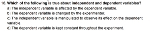 Which of the following is true about independent and dependent variables?
a) The independent variable is affected by the dependent variable.
b) The dependent variable is changed by the experimenter.
c) The independent variable is manipulated to observe its effect on the dependent
variable. d) The dependent variable is kept constant throughout the experiment.