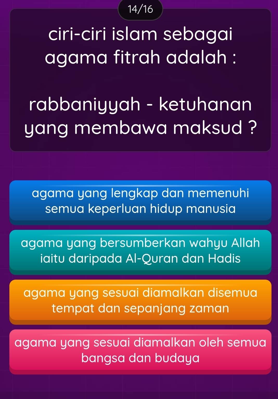 14/16
ciri-ciri islam sebagai
agama fitrah adalah :
rabbaniyyah - ketuhanan
yang membawa maksud ?
agama yang lengkap dan memenuhi
semua keperluan hidup manusia
agama yang bersumberkan wahyu Allah
iaitu daripada Al-Quran dan Hadis
agama yang sesuai diamalkan disemua
tempat dan sepanjang zaman
agama yang sesuai diamalkan oleh semua
bangsa dan budaya