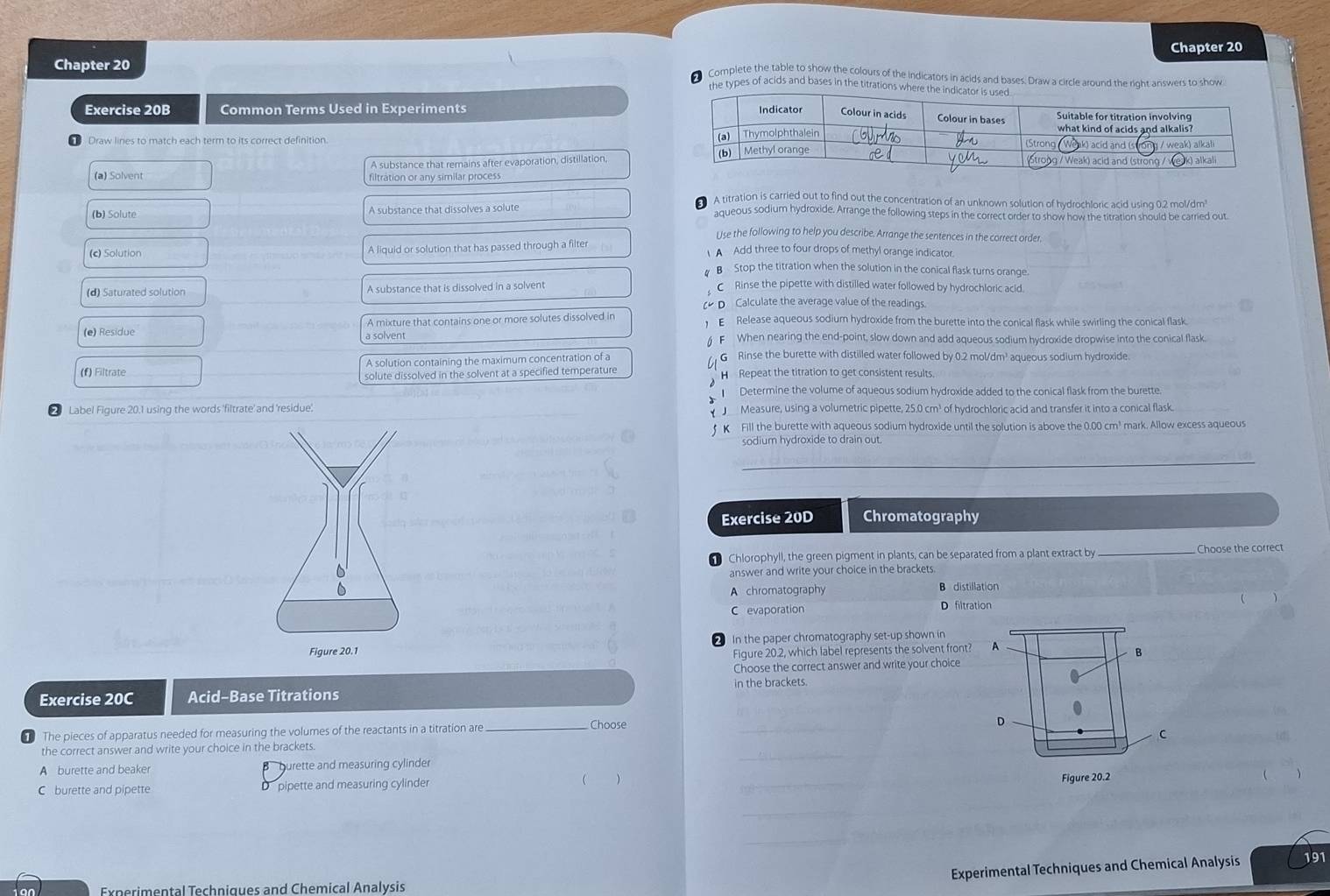 Chapter 20
Chapter 20
Complete the table to show the colours of the indicators in acids and bases. Draw a circle around the right answers to show
the types of acids and bases in the titrations where the
Exercise 20B Common Terms Used in Experiments 
Draw lines to match each term to its correct definition. 
A substance that remains after evaporation, distillation,
(a) Solvent filtration or any similar process
A titration is carried out to find out the concentration of an unknown solution of hydrochloric acid using 0.2 mol/dm
(b) Solute A substance that dissolves a solute aqueous sodium hydroxide. Arrange the following steps in the correct order to show how the titration should be carried out
Use the following to help you describe. Arrange the sentences in the correct order,
(c) Solution A liquid or solution that has passed through a filter  A Add three to four drops of methyl orange indicator
# B Stop the titration when the solution in the conical flask turns orange.
(d) Saturated solution A substance that is dissolved in a solvent
C Rinse the pipette with distilled water followed by hydrochloric acld.
( D Calculate the average value of the readings.
(e) Residue A mixture that contains one or more solutes dissolved in  E Release aqueous sodium hydroxide from the burette into the conical flask while swirling the conical flask
§ F When nearing the end-point, slow down and add aqueous sodium hydroxide dropwise into the conical flask.
(f) Filtrate A solution containing the maximum concentration of a
G Rinse the burette with distilled water followed by 0.2 mol/dm' aqueous sodium hydroxide.
solute dissolved in the solvent at a specified temperature H  Repeat the titration to get consistent results.
Determine the volume of aqueous sodium hydroxide added to the conical flask from the burette.
② Label Figure 20.1 using the words 'filtrate' and 'residue:    Measure, using a volumetric pipette, 25.0 cm³ of hydrochloric acid and transfer it into a conical flask.
f K Fill the burette with aqueous sodium hydroxide until the solution is above the 0.00 cm³ mark. Allow excess aqueous
sodium hydroxide to drain out.
_
Exercise 20D Chromatography
Chlorophyll, the green pigment in plants, can be separated from a plant extract by _Choose the correct
answer and write your choice in the brackets.
A chromatography B distillation
C evaporation D filtration
In the paper chromatography set-up shown in
Figure 20.2, which label represents the solvent front? A
B
Choose the correct answer and write your choice
Exercise 20C Acid-Base Titrations in the brackets.
The pieces of apparatus needed for measuring the volumes of the reactants in a titration are_ Choose
_
D
C
the correct answer and write your choice in the brackets.
A burette and beaker burette and measuring cylinder
_
C burette and pipette D pipette and measuring cylinder  _Figure 20.2
_
_
Experimental Techniques and Chemical Analysis 191
Experimental Techniques and Chemical Analysis