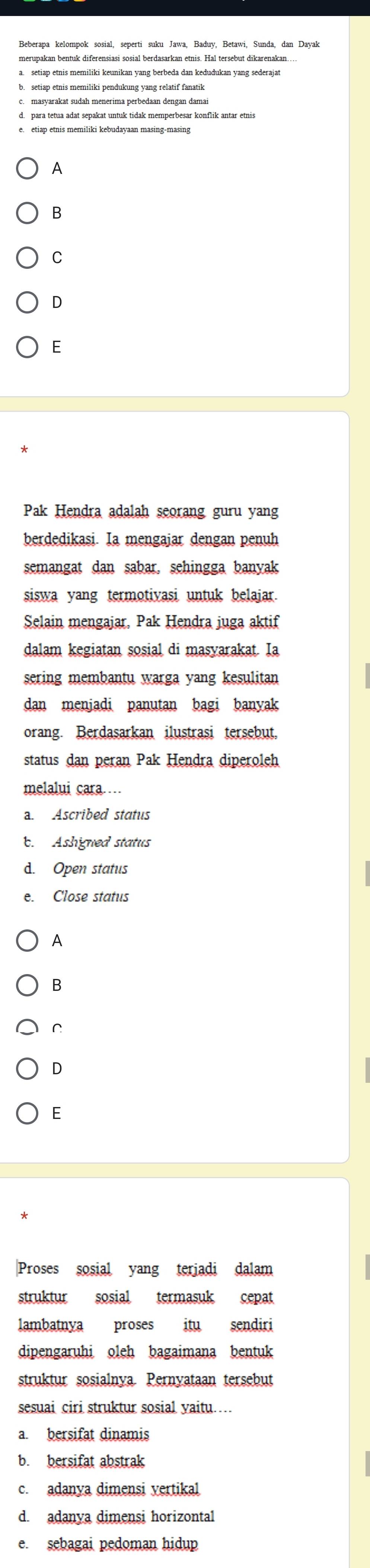 setiap etnis memiliki pendukung yang relatif fanatik
e. etiap etnis memiliki kebudayaan masing-masing
A
B
C
D
Pak Hendra adalah seorang guru yang
berdedikasi. Ia mengajar dengan penuh
semangat dan sabar, sehingga banyak
siswa yang termotivasi untuk belajar.
Selain mengajar, Pak Hendra juga aktif
dalam kegiatan sosial di masyarakat. Ia
sering membantu warga yang kesulitan
dan menjadi panutan bagi banyak
orang. Berdasarkan ilustrasi tersebut,
status dan peran Pak Hendra diperoleh
melalui cara…
a. Ascribed status
b. Ashigned status
d. Open status
e. Close status
A
B
C
D
E
|Proses sosial yang terjadi dalam
struktur sosial termasuk cepat
lambatnya proses itu sendiri
dipengaruhi oleh bagaimana bentuk
struktur sosialnya. Pernyataan tersebut
sesuai ciri struktur sosial yaitu…
a. bersifat dinamis
b. bersifat abstrak
c. adanya dimensi vertikal
d. adanya dimensi horizontal
e. sebagai pedoman hidup