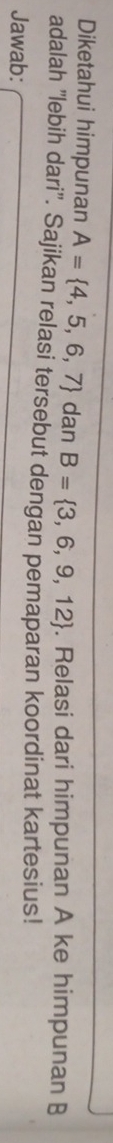 Diketahui himpunan A= 4,5,6,7 dan B= 3,6,9,12. Relasi dari himpunan A ke himpunan B
adalah 'lebih dari''. Sajikan relasi tersebut dengan pemaparan koordinat kartesius! 
Jawab:
