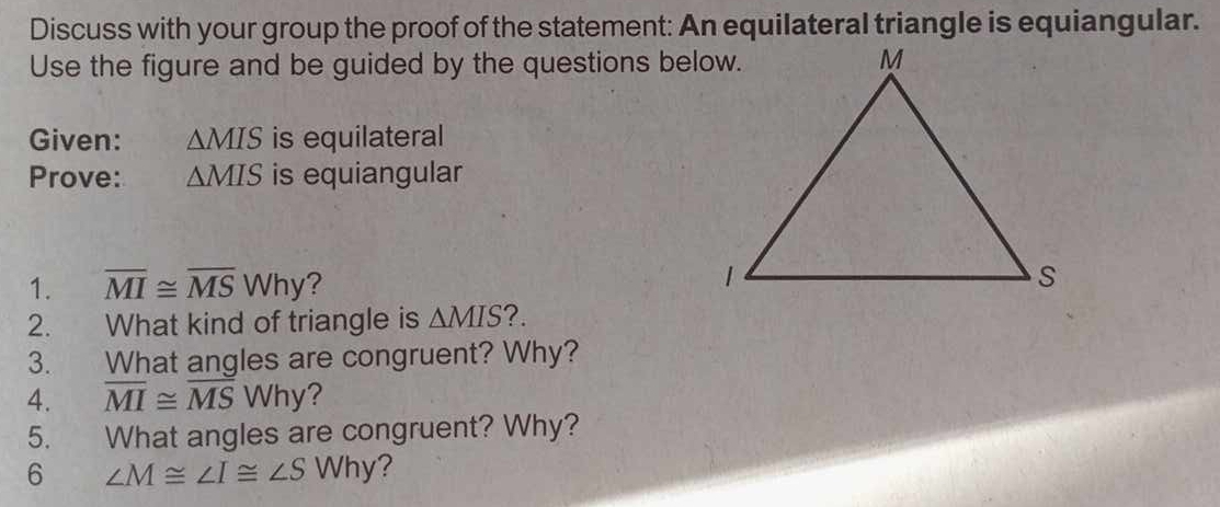 Discuss with your group the proof of the statement: An equilateral triangle is equiangular. 
Use the figure and be guided by the questions below. 
Given: △ MIS is equilateral 
Prove: △ MIS is equiangular 
1. overline MI≌ overline MSWhy ? 
2. What kind of triangle is △ MIS ?. 
3. What angles are congruent? Why? 
4. overline MI≌ overline MSWhy
5. What angles are congruent? Why? 
6 ∠ M≌ ∠ I≌ ∠ S Why ?