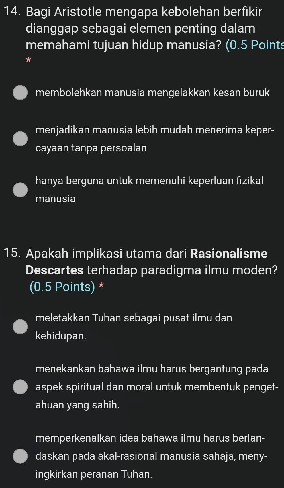 Bagi Aristotle mengapa kebolehan berfikir
dianggap sebagai elemen penting dalam
memahami tujuan hidup manusia? (0.5 Points
*
membolehkan manusia mengelakkan kesan buruk
menjadikan manusia lebih mudah menerima keper-
cayaan tanpa persoalan
hanya berguna untuk memenuhi keperluan fizikal
manusia
15. Apakah implikasi utama dari Rasionalisme
Descartes terhadap paradigma ilmu moden?
(0.5 Points) *
meletakkan Tuhan sebagai pusat ilmu dan
kehidupan.
menekankan bahawa ilmu harus bergantung pada
aspek spiritual dan moral untuk membentuk penget-
ahuan yang sahih.
memperkenalkan idea bahawa ilmu harus berlan-
daskan pada akal-rasional manusia sahaja, meny-
ingkirkan peranan Tuhan.