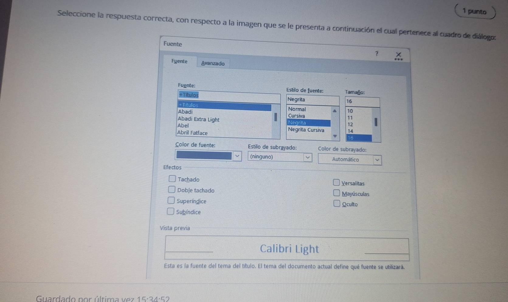 punto 
Seleccione la respuesta correcta, con respecto a la imagen que se le presenta a continuación el cual pertenece al cuadro de diálogo: 
Fuente 
? X
Fyente Avanzado 
Fugnte: Estilo de fuente: Tamaño: 
+Títulos Negrita 
= Título
16
Normal a 10
Abadi Cursiva 
Abadi Extra Light Negrita 12
Abel Negrita Cursiva 14
Abril Fatface
16
Color de fuente: Estilo de subrayado: Color de subrayado: 
(ninguno) Automático 
Efectos 
Tachado 
Versalitas 
Doble tachado Mayúsculas 
Superíndice 
Qculto 
Subíndice 
Vista previa 
Calibri Light 
Esta es la fuente del tema del título. El tema del documento actual define qué fuente se utilizará. 
Guardado por última ve z 15· 34'' 2