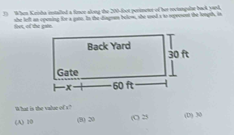 When Keisha installed a fence along the 200-foot perimeter of her rectangular back yard,
she left an opening for a gate. In the diagram below, she used x to represent the length, in
feet, of the gate.
What is the value of x?
(A) 10 (B) 20 (C) 25 (D) 30