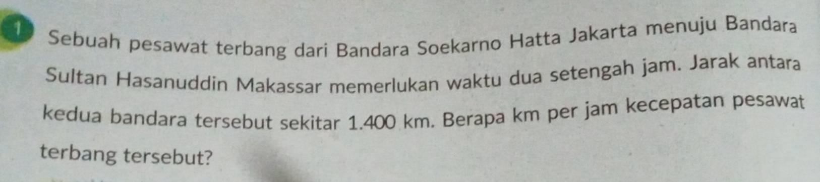 Sebuah pesawat terbang dari Bandara Soekarno Hatta Jakarta menuju Bandara 
Sultan Hasanuddin Makassar memerlukan waktu dua setengah jam. Jarak antara 
kedua bandara tersebut sekitar 1.400 km. Berapa km per jam kecepatan pesawat 
terbang tersebut?