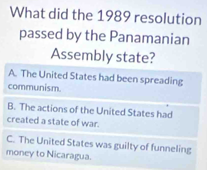 What did the 1989 resolution
passed by the Panamanian
Assembly state?
A. The United States had been spreading
communism.
B. The actions of the United States had
created a state of war.
C. The United States was guilty of funneling
money to Nicaragua.