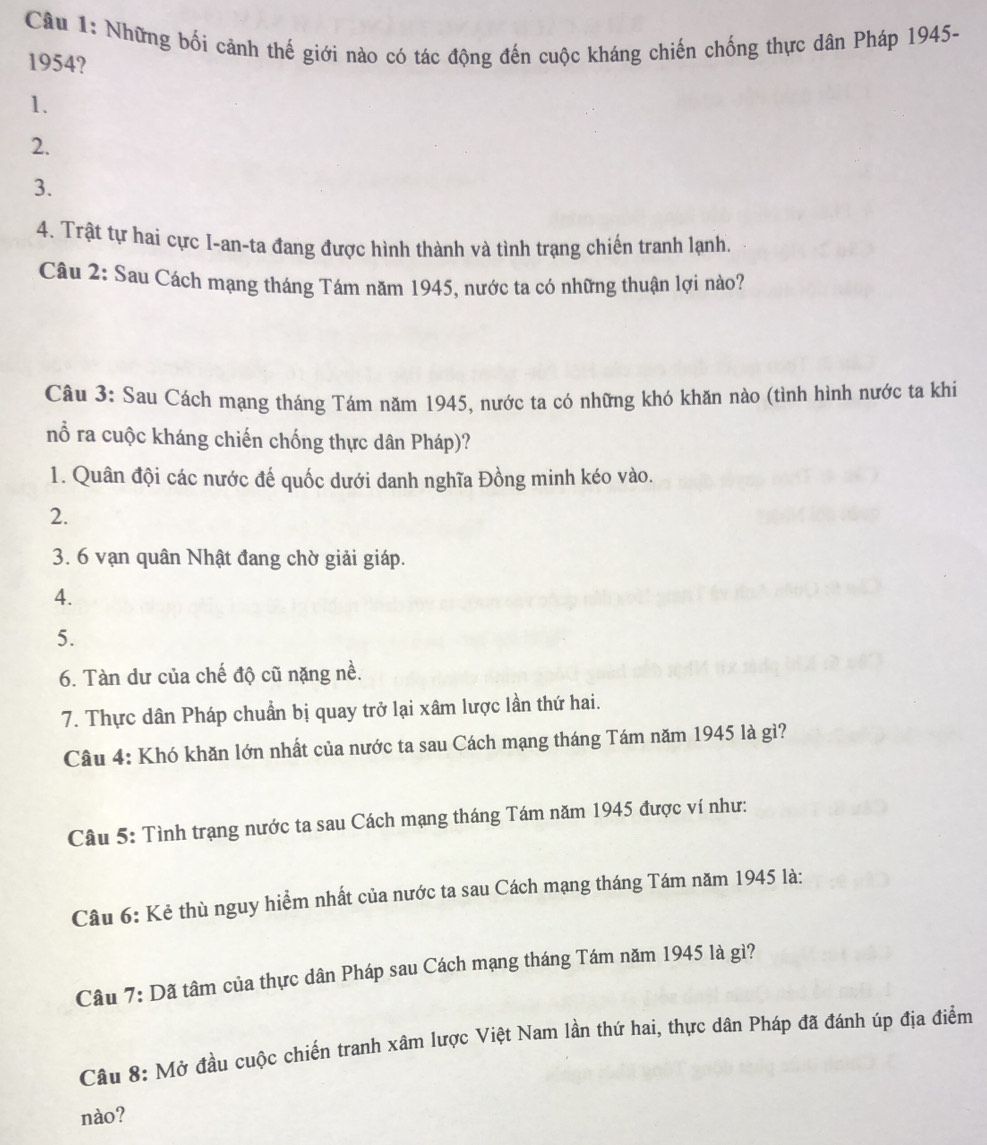 Những bối cảnh thế giới nào có tác động đến cuộc kháng chiến chống thực dân Pháp 1945-
1954?
1.
2.
3.
4. Trật tự hai cực I-an-ta đang được hình thành và tình trang chiến tranh lạnh.
Câu 2: Sau Cách mạng tháng Tám năm 1945, nước ta có những thuận lợi nào?
Câu 3: Sau Cách mạng tháng Tám năm 1945, nước ta có những khó khăn nào (tình hình nước ta khi
nổ ra cuộc kháng chiến chống thực dân Pháp)?
1. Quân đội các nước đế quốc dưới danh nghĩa Đồng minh kéo vào.
2.
3. 6 vạn quân Nhật đang chờ giải giáp.
4.
5.
6. Tàn dư của chế độ cũ nặng nề.
7. Thực dân Pháp chuẩn bị quay trở lại xâm lược lần thứ hai.
Câu 4: Khó khăn lớn nhất của nước ta sau Cách mạng tháng Tám năm 1945 là gì?
Câu 5: Tình trạng nước ta sau Cách mạng tháng Tám năm 1945 được ví như:
Câu 6: Kẻ thù nguy hiểm nhất của nước ta sau Cách mạng tháng Tám năm 1945 là:
Câu 7: Dã tâm của thực dân Pháp sau Cách mạng tháng Tám năm 1945 là gì?
Câu 8: Mở đầu cuộc chiến tranh xâm lược Việt Nam lần thứ hai, thực dân Pháp đã đánh úp địa điểm
nào?