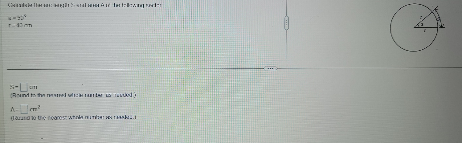 Calculate the arc length S and area A of the following sector.
a=50°
r=40cm
S=□ cm
(Round to the nearest whole number as needed.)
A=□ cm^2
(Round to the nearest whole number as needed.)