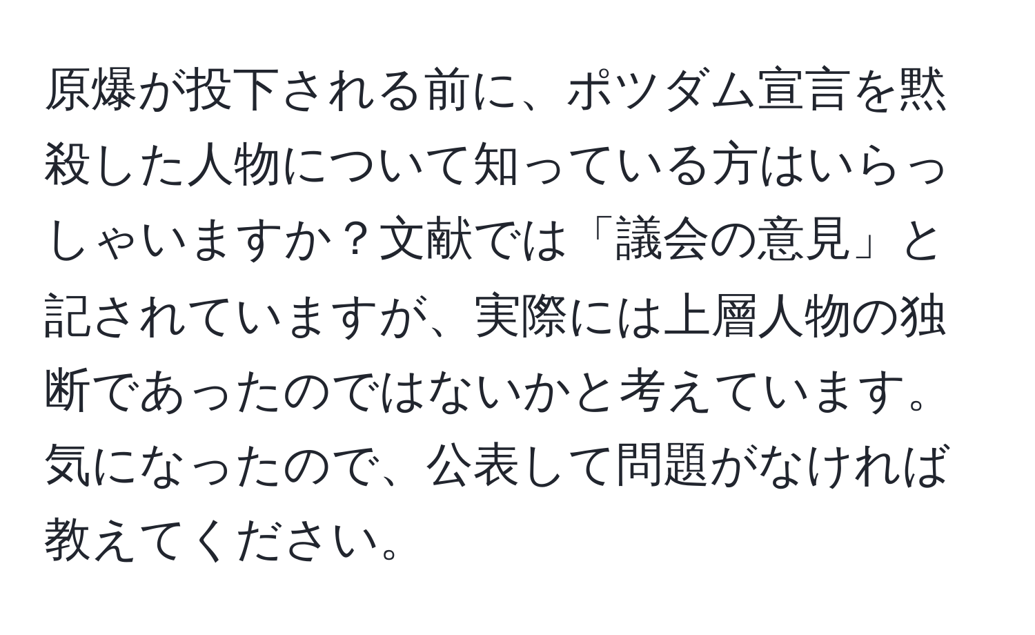 原爆が投下される前に、ポツダム宣言を黙殺した人物について知っている方はいらっしゃいますか？文献では「議会の意見」と記されていますが、実際には上層人物の独断であったのではないかと考えています。気になったので、公表して問題がなければ教えてください。